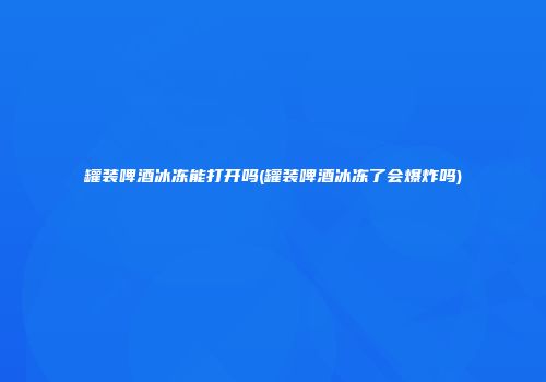 罐装啤酒冰冻能打开吗(罐装啤酒冰冻了会爆炸吗)