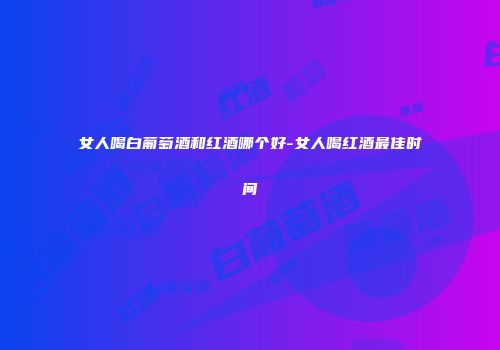 女人喝白葡萄酒和红酒哪个好-女人喝红酒最佳时间