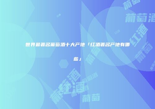 世界最著名葡萄酒十大产地「红酒著名产地有哪些」