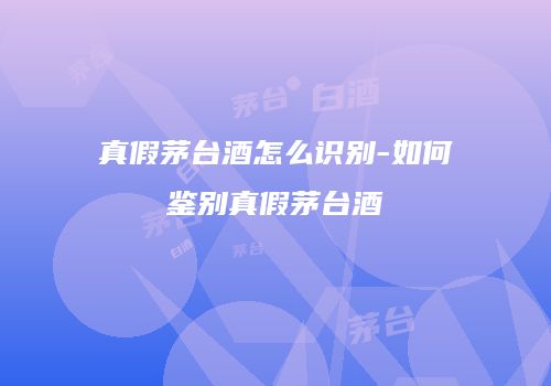 真假茅台酒怎么识别-如何鉴别真假茅台酒