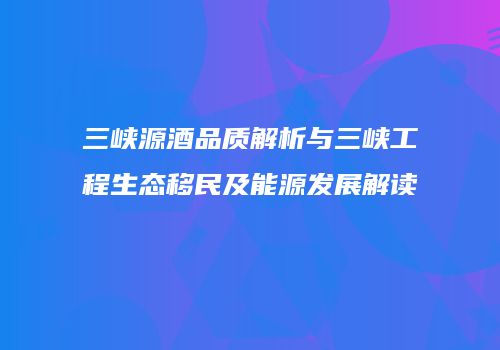 三峡源酒品质解析与三峡工程生态移民及能源发展解读