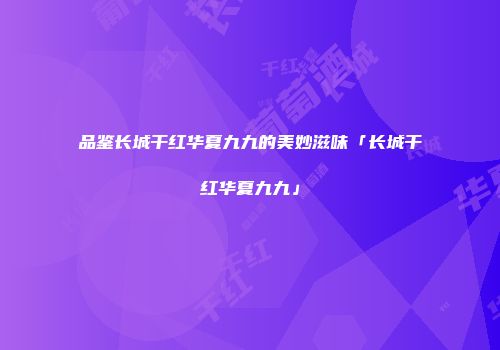 品鉴长城干红华夏九九的美妙滋味「长城干红华夏九九」