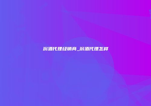 汾酒代理经销商_汾酒代理怎样