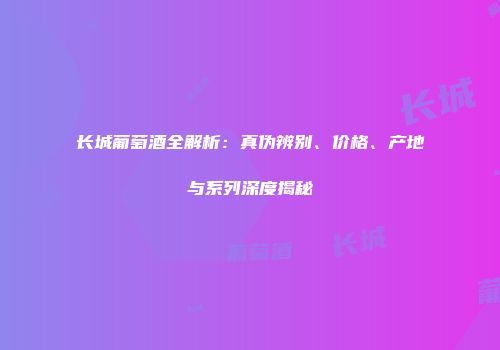 长城葡萄酒全解析：真伪辨别、价格、产地与系列深度揭秘