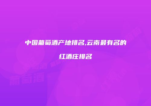 中国葡萄酒产地排名,云南最有名的红酒庄排名