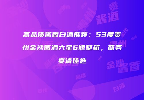 高品质酱香白酒推荐：53度贵州金沙酱酒六星6瓶整箱，商务宴请佳选