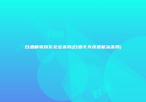 白酒邮寄到东北会冻吗(白酒冬天快递能冰冻吗)
