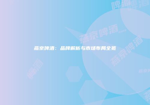 燕京啤酒：品牌解析与市场布局全览