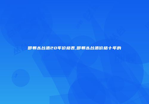 邯郸丛台酒20年价格表,邯郸丛台酒价格十年的