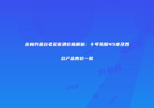 吉林钓鱼台老泥窖酒价格解析：十年陈酿45度及各款产品售价一览