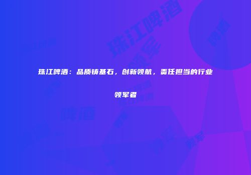 珠江啤酒：品质铸基石，创新领航，责任担当的行业领军者