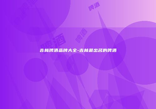 吉林啤酒品牌大全-吉林最出名的啤酒