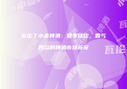瓦伦丁小麦啤酒：夏季佳饮，香气四溢的啤酒市场新宠