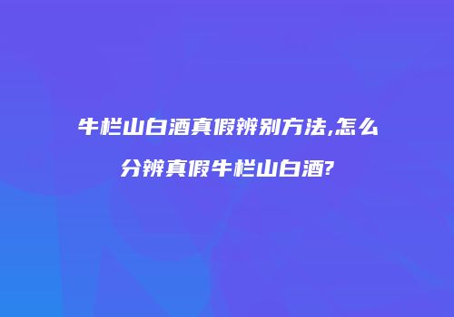 牛栏山白酒真假辨别方法,怎么分辨真假牛栏山白酒?