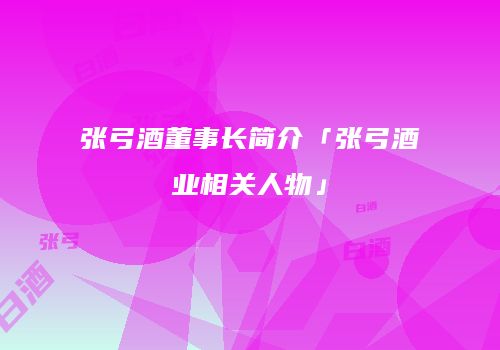 张弓酒董事长简介「张弓酒业相关人物」