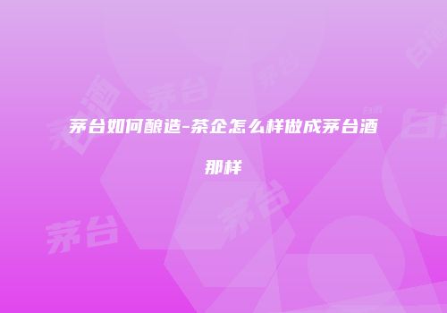茅台如何酿造-茶企怎么样做成茅台酒那样