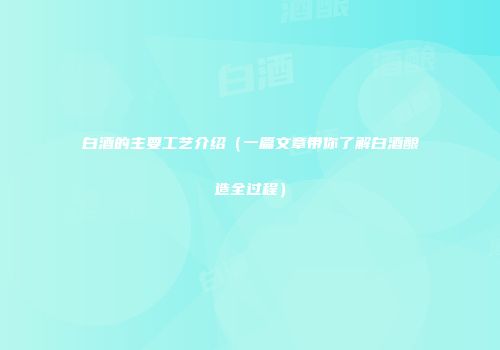 白酒的主要工艺介绍（一篇文章带你了解白酒酿造全过程）