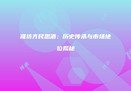 潍坊齐民思酒：历史传承与市场地位揭秘
