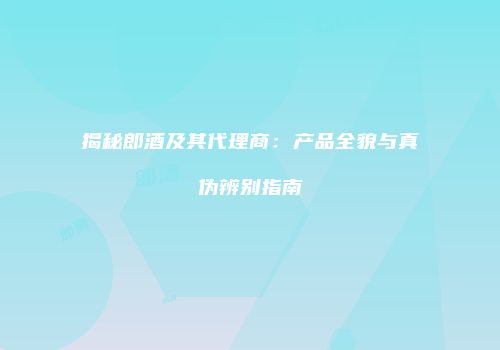 揭秘郎酒及其代理商：产品全貌与真伪辨别指南