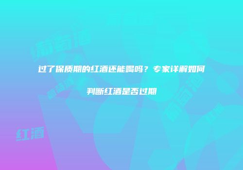 过了保质期的红酒还能喝吗？专家详解如何判断红酒是否过期