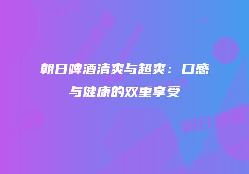 朝日啤酒清爽与超爽：口感与健康的双重享受