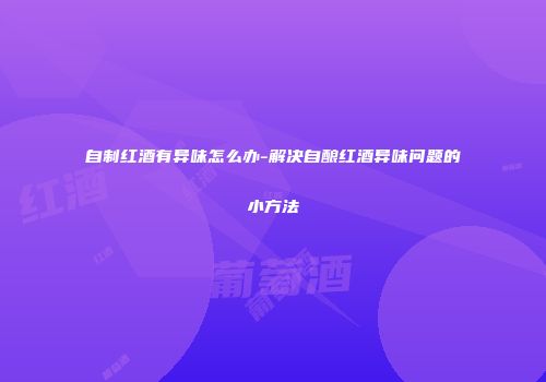 自制红酒有异味怎么办-解决自酿红酒异味问题的小方法