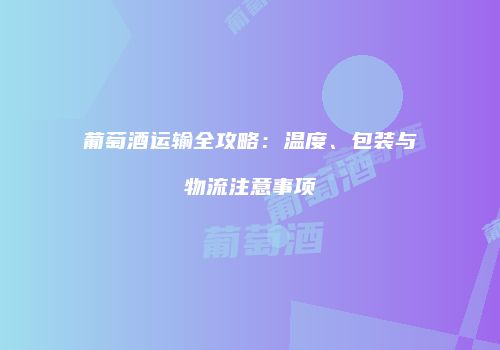 葡萄酒运输全攻略：温度、包装与物流注意事项