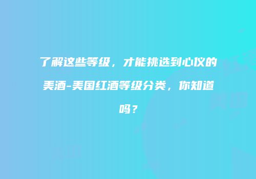 了解这些等级，才能挑选到心仪的美酒-美国红酒等级分类，你知道吗？