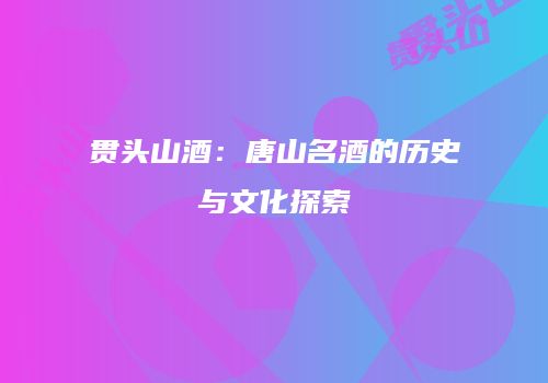 贯头山酒：唐山名酒的历史与文化探索