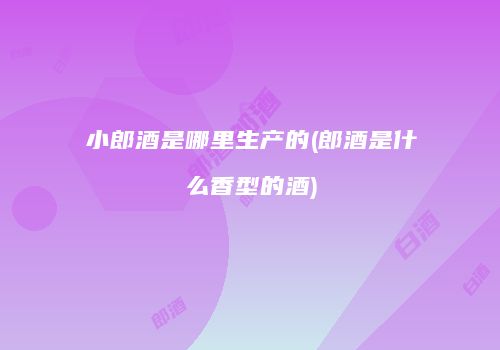 小郎酒是哪里生产的(郎酒是什么香型的酒)