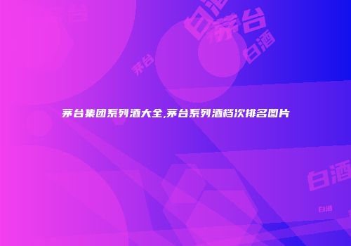 茅台集团系列酒大全,茅台系列酒档次排名图片