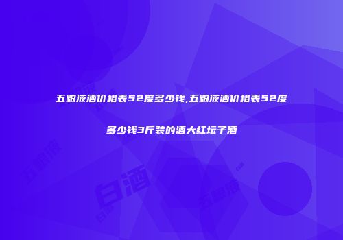 五粮液酒价格表52度多少钱,五粮液酒价格表52度多少钱3斤装的酒大红坛子酒