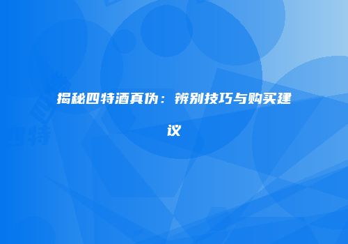 揭秘四特酒真伪：辨别技巧与购买建议