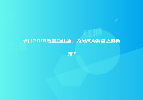 卡门2016限量版红酒，为何成为餐桌上的新宠？