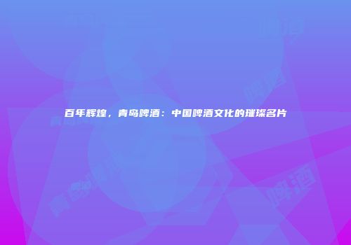 百年辉煌，青岛啤酒：中国啤酒文化的璀璨名片