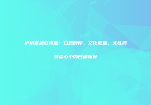 泸州窖酒红樽蓝：口感醇厚、文化底蕴，女性消费者心中的白酒新宠