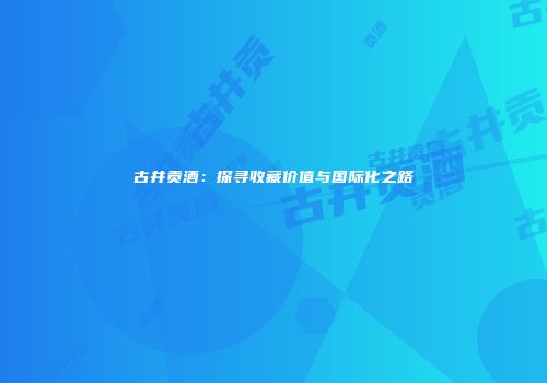 古井贡酒：探寻收藏价值与国际化之路