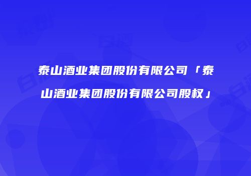 泰山酒业集团股份有限公司「泰山酒业集团股份有限公司股权」