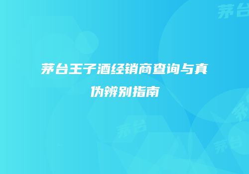 茅台王子酒经销商查询与真伪辨别指南