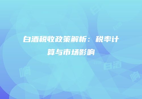 白酒税收政策解析：税率计算与市场影响