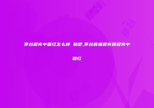 茅台迎宾中国红怎么样 贴吧,茅台普通迎宾跟迎宾中国红