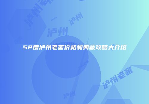 52度泸州老窖价格和典藏攻略大介绍