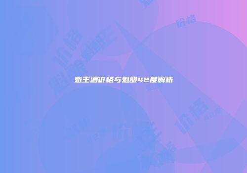 魁王酒价格与魁酿42度解析