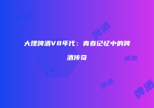 大理啤酒V8年代：青春记忆中的啤酒传奇
