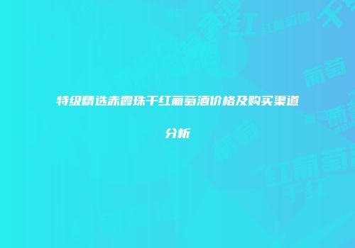 特级精选赤霞珠干红葡萄酒价格及购买渠道分析