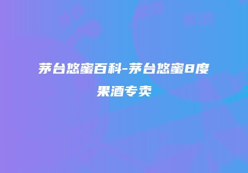 茅台悠蜜百科-茅台悠蜜8度果酒专卖