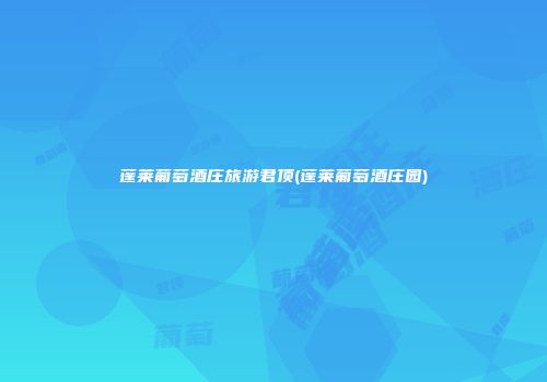 蓬莱葡萄酒庄旅游君顶(蓬莱葡萄酒庄园)