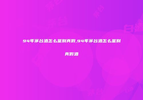 94年茅台酒怎么鉴别真假,94年茅台酒怎么鉴别真假酒
