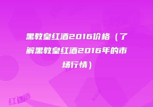黑教皇红酒2016价格（了解黑教皇红酒2016年的市场行情）