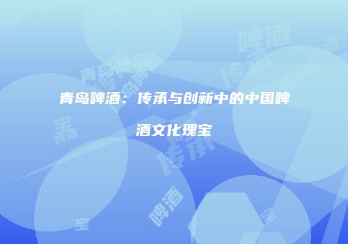 青岛啤酒：传承与创新中的中国啤酒文化瑰宝